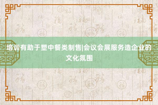 培训有助于塑中餐类制售|会议会展服务造企业的文化氛围